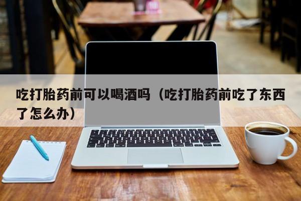 网上购买的打胎药吃打胎药前可以喝酒吗（吃打胎药前吃了东西了怎么办）